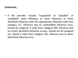 Continued.,
• If the provider records “suspected” or “possible” or
“probable” avian influenza, or novel influenza, or other
identified influenza, then the appropriate influenza code from
category J11, Influenza due to unidentified influenza virus,
should be assigned. A code from category J09, Influenza due
to certain identified influenza viruses, should not be assigned
nor should a code from category J10, Influenza due to other
identified influenza virus.
 