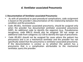 d. Ventilator associated Pneumonia
1) Documentation of Ventilator associated Pneumonia:
• As with all procedural or post-procedural complications, code assignment
is based on the provider’s documentation of the relationship between the
condition and the procedure.
• Code J95.851, Ventilator associated pneumonia, should be assigned only
when the provider has documented ventilator associated pneumonia
(VAP). An additional code to identify the organism (e.g., Pseudomonas
aeruginosa, code B96.5) should also be assigned. Do not assign an
additional code from categories J12-J18 to identify the type of pneumonia.
• Code J95.851 should not be assigned for cases where the patient has
pneumonia and is on a mechanical ventilator and the provider has not
specifically stated that the pneumonia is ventilator-associated pneumonia.
If the documentation is unclear as to whether the patient has a
pneumonia that is a complication attributable to the mechanical
ventilator, query the provider.
 