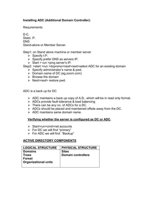 Installing ADC (Additional Domain Controller):

Requirements:

D.C.
Static .P.
DNS
Stand-alone or Member Server.

Step1: on Stand alone machine or member server
    Specify I.P.
    Specify prefer DNS as servers IP.
    Start > run >ping server‟s IP.
Step2: >start >run >dcpromo>next>next>select ADC for an existing domain
    Specify administrator‟s name & pwd.
    Domain name of DC (eg.zoom.com)
    Browse the domain
    Next>next> restore pwd.


ADC is a back up for DC

      ADC maintains a back up copy of A.D., which will be in read only format.
      ADCs provide fault tolerance & load balancing
      There can be any no. of ADCs for a DC.
      ADCs should be placed and maintained offsite away from the DC.
      ADC maintains same domain name.

   Verifying whether the server is configured as DC or ADC.

    Start>run>cmd>net accounts
    For DC we will find “primary”
    For ADC we will find “Backup”

ACTIVE DIRECTORY COMPONENTS

LOGICAL STRUCTURE           PHYSICAL STRUCTURE
Domains                     Sites
Trees                       Domain controllers
Forest
Organizational units
 