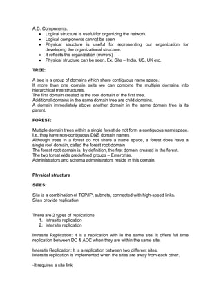 A.D. Components:
      Logical structure is useful for organizing the network.
      Logical components cannot be seen
      Physical structure is useful for representing our organization for
      developing the organizational structure.
      It reflects the organization (mirrors)
      Physical structure can be seen. Ex. Site – India, US, UK etc.

TREE:

A tree is a group of domains which share contiguous name space.
If more than one domain exits we can combine the multiple domains into
hierarchical tree structures.
The first domain created is the root domain of the first tree.
Additional domains in the same domain tree are child domains.
A domain immediately above another domain in the same domain tree is its
parent.

FOREST:

Multiple domain trees within a single forest do not form a contiguous namespace.
I.e. they have non-contiguous DNS domain names
Although trees in a forest do not share a name space, a forest does have a
single root domain, called the forest root domain
The forest root domain is, by definition, the first domain created in the forest.
The two forest wide predefined groups – Enterprise.
Administrators and schema administrators reside in this domain.


Physical structure

SITES:

Site is a combination of TCP/IP, subnets, connected with high-speed links.
Sites provide replication


There are 2 types of replications
   1. Intrasite replication
   2. Intersite replication

Intrasite Replication: It is a replication with in the same site. It offers full time
replication between DC & ADC when they are within the same site.

Intersite Replication: It is a replication between two different sites.
Intersite replication is implemented when the sites are away from each other.

-It requires a site link
 