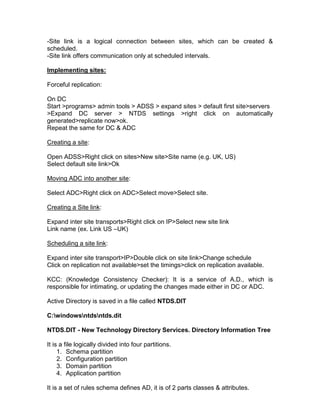 -Site link is a logical connection between sites, which can be created &
scheduled.
-Site link offers communication only at scheduled intervals.

Implementing sites:

Forceful replication:

On DC
Start >programs> admin tools > ADSS > expand sites > default first site>servers
>Expand DC server > NTDS settings >right click on automatically
generated>replicate now>ok.
Repeat the same for DC & ADC

Creating a site:

Open ADSS>Right click on sites>New site>Site name (e.g. UK, US)
Select default site link>Ok

Moving ADC into another site:

Select ADC>Right click on ADC>Select move>Select site.

Creating a Site link:

Expand inter site transports>Right click on IP>Select new site link
Link name (ex. Link US –UK)

Scheduling a site link:

Expand inter site transport>IP>Double click on site link>Change schedule
Click on replication not available>set the timings>click on replication available.

KCC: (Knowledge Consistency Checker): It is a service of A.D., which is
responsible for intimating, or updating the changes made either in DC or ADC.

Active Directory is saved in a file called NTDS.DIT

C:windowsntdsntds.dit

NTDS.DIT - New Technology Directory Services. Directory Information Tree

It is a file logically divided into four partitions.
     1. Schema partition
     2. Configuration partition
     3. Domain partition
     4. Application partition

It is a set of rules schema defines AD, it is of 2 parts classes & attributes.
 