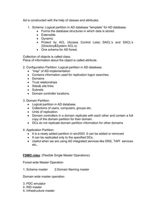 Ad is constructed with the help of classes and attributes.

   1. Schema: Logical partition in AD database “template” for AD database.
           Forms the database structures in which data is stored.
           Extensible
           Dynamic
           Protect by ACL (Access Control Lists) DACL‟s and SACL‟s
           (Directory&System ACL‟s)
           One schema for AD forest.

Collection of objects is called class.
Piece of information about the object is called attribute.

2. Configuration Partition: Logical partition in AD database.
      “map” of AD implementation
      Contains information used for replication logon searches.
      Domains
      Trust relationships
      Sites& site links
      Subnets
      Domain controller locations.

3. Domain Partition:
      Logical partition in AD database.
      Collections of users, computers, groups etc.
      Units of replication.
      Domain controllers in a domain replicate with each other and contain a full
      copy of the domain partition for their domain.
      DCs do not replicate domain partition information for other domains

4. Application Partition:
      It is a newly added partition in win2003. It can be added or removed
      It can be replicated only to the specified DCs.
      Useful when we are using AD integrated services like DNS, TAPI services
      etc..


FSMO roles: (Flexible Single Master Operations):

Forest wide Master Operation

1. Schema master           2.Domain Naming master

Domain wide master operation

3. PDC emulator
4. RID master
5. Infrastructure master
 