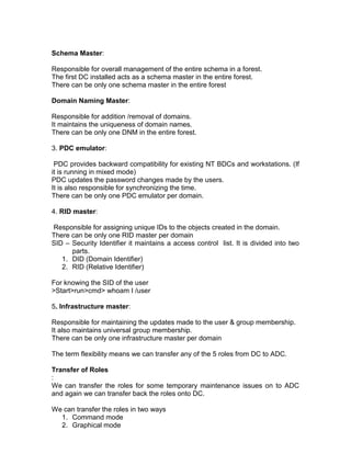Schema Master:

Responsible for overall management of the entire schema in a forest.
The first DC installed acts as a schema master in the entire forest.
There can be only one schema master in the entire forest

Domain Naming Master:

Responsible for addition /removal of domains.
It maintains the uniqueness of domain names.
There can be only one DNM in the entire forest.

3. PDC emulator:

 PDC provides backward compatibility for existing NT BDCs and workstations. (If
it is running in mixed mode)
PDC updates the password changes made by the users.
It is also responsible for synchronizing the time.
There can be only one PDC emulator per domain.

4. RID master:

Responsible for assigning unique IDs to the objects created in the domain.
There can be only one RID master per domain
SID – Security Identifier it maintains a access control list. It is divided into two
      parts.
   1. DID (Domain Identifier)
   2. RID (Relative Identifier)

For knowing the SID of the user
>Start>run>cmd> whoam I /user

5. Infrastructure master:

Responsible for maintaining the updates made to the user & group membership.
It also maintains universal group membership.
There can be only one infrastructure master per domain

The term flexibility means we can transfer any of the 5 roles from DC to ADC.

Transfer of Roles
:
We can transfer the roles for some temporary maintenance issues on to ADC
and again we can transfer back the roles onto DC.

We can transfer the roles in two ways
  1. Command mode
  2. Graphical mode
 