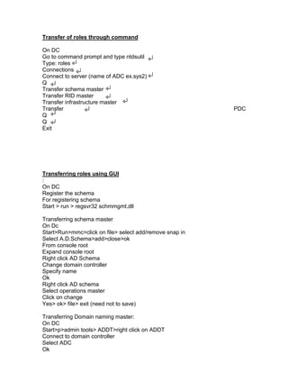 Transfer of roles through command

On DC
Go to command prompt and type ntdsutil
Type: roles
Connections
Connect to server (name of ADC ex.sys2)
Q
Transfer schema master
Transfer RID master
Transfer infrastructure master
Transfer                                                 PDC
Q
Q
Exit




Transferring roles using GUI
:
On DC
Register the schema
For registering schema
Start > run > regsvr32 schmmgmt.dll

Transferring schema master
On Dc
Start>Run>mmc>click on file> select add/remove snap in
Select A.D.Schema>add>close>ok
From console root
Expand console root
Right click AD Schema
Change domain controller
Specify name
Ok
Right click AD schema
Select operations master
Click on change
Yes> ok> file> exit (need not to save)

Transferring Domain naming master:
On DC
Start>p>admin tools> ADDT>right click on ADDT
Connect to domain controller
Select ADC
Ok
 