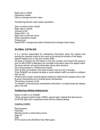 Right click on ADDT
Operations master
Click on change>yes>ok> close

Transferring Domain wide master operations:

Start >p>admin tools> ADUC
Right click on ADUC
Connect to DC
Select ADC > ok
Right click on Domain name
Select operations master
Change>yes
Select PDC> change>yes>select infrastructure>change>close>close.


GLOBAL CATALOG
It is a service responsible for maintaining information about the objects and
serving the requests made by the users by providing the location of the object.
Global Catalog runs on the port number 3268.
All types of queries are first heard on this port number and forward the query to
port no.389 (LDAP‟s).Maintains the complete information about the objects within
the same domain and partial information about other domains.
GC communicates to infrastructure master.
If DC & ADC are located in the same location only one GC is enough.
If the DC&ADC are located remotely to avoid network traffic we need to configure
ADC as GC
Infrastructure master contacts global catalog for obtaining the updates about user
& group membership and universal group membership.
The primary functions of GC
To maintain universal group membership information, to easily locate the objects
with in the AD.:

Configuring a Global catalog server.

Either on ADC or on ChildDC
>Start >program>admin tools> ADSS> expand sites >default first site>server>
On NTDS right click> properties>check the box Global Catalog.

Installing ChildDC:

Requirements:
ParentDC
Member server or stand alone server
Static IP
DNS
NTFS volume with 250 MB of free HDD space
 