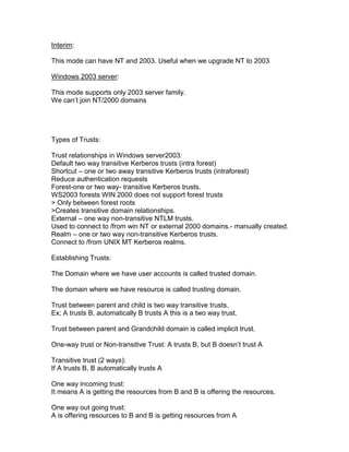 Interim:

This mode can have NT and 2003. Useful when we upgrade NT to 2003

Windows 2003 server:

This mode supports only 2003 server family.
We can‟t join NT/2000 domains




Types of Trusts:

Trust relationships in Windows server2003:
Default two way transitive Kerberos trusts (intra forest)
Shortcut – one or two away transitive Kerberos trusts (intraforest)
Reduce authentication requests
Forest-one or two way- transitive Kerberos trusts.
WS2003 forests WIN 2000 does not support forest trusts
> Only between forest roots
>Creates transitive domain relationships.
External – one way non-transitive NTLM trusts.
Used to connect to /from win NT or external 2000 domains.- manually created.
Realm – one or two way non-transitive Kerberos trusts.
Connect to /from UNIX MT Kerberos realms.

Establishing Trusts:

The Domain where we have user accounts is called trusted domain.

The domain where we have resource is called trusting domain.

Trust between parent and child is two way transitive trusts.
Ex; A trusts B, automatically B trusts A this is a two way trust.

Trust between parent and Grandchild domain is called implicit trust.

One-way trust or Non-transitive Trust: A trusts B, but B doesn‟t trust A

Transitive trust (2 ways):
If A trusts B, B automatically trusts A

One way incoming trust:
It means A is getting the resources from B and B is offering the resources.

One way out going trust:
A is offering resources to B and B is getting resources from A
 