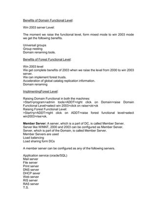 Benefits of Domain Functional Level:

Win 2003 server Level:

The moment we raise the functional level, form mixed mode to win 2003 mode
we get the following benefits.

Universal groups
Group nesting
Domain renaming tools.

Benefits of Forest Functional Level:

Win 2003 level
We get complete benefits of 2003 when we raise the level from 2000 to win 2003
server.
We can implement forest trusts.
Acceleration of global catalog replication information.
Domain renaming

ImplimentingForest Level:

Raising Domain Functional in both the machines:
>Start>program>admin tools>ADDT>right click on Domain>raise Domain
Functional Level>select win 2003>click on raise>ok>ok
Raising Forest Functional Level:
>Start>p>ADDT>right click on ADDT>raise forest functional level>select
win2003>rise>ok.

Member Server: A server, which is a part of DC, is called Member Server.
Server like WINNT, 2000 and 2003 can be configured as Member Server.
Server, which is part of the Domain, is called Member Server.
Member Servers are used
Load balancing
Load sharing form DCs

A member server can be configured as any of the following servers.

Application service (oracle/SQL)
Mail server
File server
Print server
DNS server
DHCP sever
Web server
RIS server
RAS server
T.S.
 