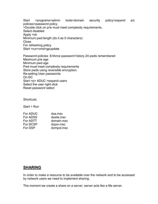 Start    >programs>admin      tools>domain    security  policy>expand       a/c
policies>password policy
>Double click on p/w must meet complexity requirements.
Select disabled
Apply >ok
Minimum pwd length (do it as 0 characters)
Close
For refreshing policy
Start >run>cmd>gpupdate

Password policies: Enforce password history 24 pwds remembered
Maximum p/w age
Minimum pwd age
Pwd must meet complexity requirements
Store pwds using reversible encryption.
Re-setting User passwords:
On DC
Start >p> ADUC >expand users
Select the user right click
Reset password select


Shortcuts:

Start > Run

For ADUC            dsa.msc
For ADSS            dssite.msc
For ADTT            domain.msc
For DCSP            dcpor.msc
For DSP             dompol.msc




SHARING
In order to make a resource to be available over the network and to be accessed
by network users we need to implement sharing.

The moment we create a share on a server, server acts like a file server.
 