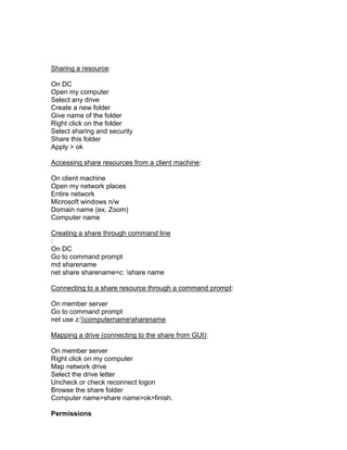 Sharing a resource:

On DC
Open my computer
Select any drive
Create a new folder
Give name of the folder
Right click on the folder
Select sharing and security
Share this folder
Apply > ok

Accessing share resources from a client machine:

On client machine
Open my network places
Entire network
Microsoft windows n/w
Domain name (ex. Zoom)
Computer name

Creating a share through command line
:
On DC
Go to command prompt
md sharename
net share sharename=c: share name

Connecting to a share resource through a command prompt:

On member server
Go to command prompt
net use z:computernamesharename

Mapping a drive (connecting to the share from GUI):

On member server
Right click on my computer
Map network drive
Select the drive letter
Uncheck or check reconnect logon
Browse the share folder
Computer name>share name>ok>finish.

Permissions
 