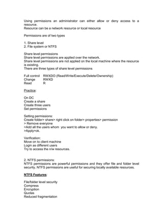 Using permissions an administrator can either allow or deny access to a
resource.
Resource can be a network resource or local resource

Permissions are of two types

1. Share level
2. File system or NTFS

Share level permissions
Share level permissions are applied over the network.
Share level permissions are not applied on the local machine where the resource
is existing.
There are three types of share level permissions

Full control   RWXDO (Read/Write/Execute/Delete/Ownership)
Change         RWXD
Read           R

Practice:

On DC
Create a share
Create three users
Set permissions

Setting permissions:
Create folder> share> right click on folder> properties> permission
> Remove everyone
>Add all the users whom you want to allow or deny.
>Apply>ok.

Verification:
Move on to client machine
Login as different users
Try to access the n/w resources.


2. NTFS permissions:
NTFS permissions are powerful permissions and they offer file and folder level
security. NTFS permissions are useful for securing locally available resources.

NTFS Features:

File/folder level security
Compress
Encryption
Quotas
Reduced fragmentation
 