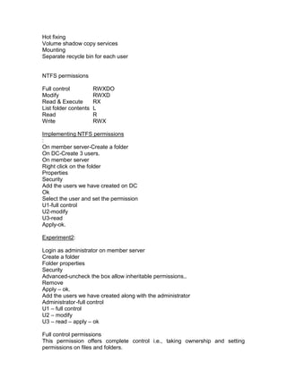 Hot fixing
Volume shadow copy services
Mounting
Separate recycle bin for each user


NTFS permissions

Full control           RWXDO
Modify                 RWXD
Read & Execute         RX
List folder contents   L
Read                   R
Write                  RWX

Implementing NTFS permissions
:
On member server-Create a folder
On DC-Create 3 users.
On member server
Right click on the folder
Properties
Security
Add the users we have created on DC
Ok
Select the user and set the permission
U1-full control
U2-modify
U3-read
Apply-ok.

Experiment2:

Login as administrator on member server
Create a folder
Folder properties
Security
Advanced-uncheck the box allow inheritable permissions..
Remove
Apply – ok.
Add the users we have created along with the administrator
Administrator -full control
U1 – full control
U2 – modify
U3 – read – apply – ok

Full control permissions
This permission offers complete control i.e., taking ownership and setting
permissions on files and folders.
 