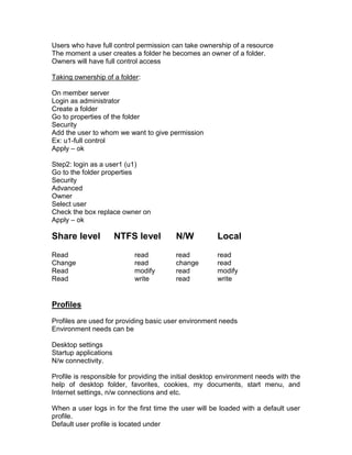 Users who have full control permission can take ownership of a resource
The moment a user creates a folder he becomes an owner of a folder.
Owners will have full control access

Taking ownership of a folder:

On member server
Login as administrator
Create a folder
Go to properties of the folder
Security
Add the user to whom we want to give permission
Ex: u1-full control
Apply – ok

Step2: login as a user1 (u1)
Go to the folder properties
Security
Advanced
Owner
Select user
Check the box replace owner on
Apply – ok

Share level            NTFS level        N/W           Local
Read                       read          read          read
Change                     read          change        read
Read                       modify        read          modify
Read                       write         read          write


Profiles
Profiles are used for providing basic user environment needs
Environment needs can be

Desktop settings
Startup applications
N/w connectivity.

Profile is responsible for providing the initial desktop environment needs with the
help of desktop folder, favorites, cookies, my documents, start menu, and
Internet settings, n/w connections and etc.

When a user logs in for the first time the user will be loaded with a default user
profile.
Default user profile is located under
 