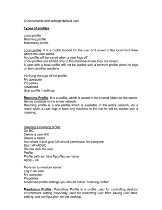 C:documents and settingsdefault user

Types of profiles:

Local profile
Roaming profile
Mandatory profile

Local profile: It is a profile loaded for the user and saved in the local hard drive
where the user works.
And profile will be saved when a user logs off
Local profiles are limited only to the machine where they are saved.
A user with a local profile will not be loaded with a network profile when he logs
on from another machine.

Verifying the type of the profile:
My computer
Properties
Advanced
User profile – settings

Roaming Profile: It is a profile, which is saved in the shared folder on the server.
Hence available in the entire network.
Roaming profile is a n/w profile which is available in the entire network. As a
result when a user logs in from any machine in the n/e he will be loaded with a
roaming.



Creating a roaming profile:
On DC
Create a user A/C
Create a folder
And share it and give full control permission for everyone
Start >P>ADUC
Double click the user
Profile
Profile path ex: sys1profileusername
Apply – ok

Move on to member server
Log in as user
My computer
Properties
Advanced-profile settings-you should notice “roaming profile”.

Mandatory Profile: Mandatory Profile is a profile used for controlling desktop
environment setting especially used for restricting user from saving user data,
setting, and configuration on the desktop.
 