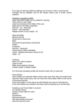 It is a type of roaming profile but settings are not saved when a user logs off.
Changes will be available only for the session where user is active. (Active
session)

Creating a mandatory profile:
Open the profiles folder you‟ve created for roaming
There will be a user folder
Take the ownership of the folder of the user
Right click on the folder properties
Security – ok – advanced
Owner – administrators
Replace owner on sub >apply – ok

Open the folder
Rename the file
Ntuser.dat to ntuser.man
Back
Give back the permission (ownership)
Folder
Properties
Security – advanced
Check the box Allow inheritable
Check - Replace permission entries on all
Apply – ok


Verifying:
Move on to client machine
Login as user
Make some desktop changes
Create a folder or delete a folder

For removing mandatory profile just rename ntuser.man to ntuser.dat

Home folders:
Home folders are separate folders where users save their data and protect their
data from other users every user can have one home folder either on the server
on the local machine.
If the home folder is in the server an administrator can secure it and back-up.
If the home folders are created in the local machine backing up is not that easy.

Creating a user home folder in a server
On member server
Create a home folder for user1
Share it
Permissions
Remove everyone
Add administrator and user1
Give full control for both
 
