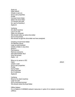 Apply ok
Open ADUC
Create a user a/c
Go to user properties
Profile
Connect home folder
Select the drive letter
To mention the path
Ex: sys1u1homeu1
Apply ok

Verifying:
On client machine
Log in as user
Open my computer
We should notice an extra drive letter
Go to cmd prompt
We should not get the drive letter we have assigned.

Creating a local home folder:
On Member server
Login as administrator
Create a folder in any drive
Share it
Permissions
Remove everyone
Add administrator &u2
Give full access
Apply – ok

Move on to server or DC
Open                                                                    ADUC
create a user
Go to user properties
Profile
Home folder
Give local path
Ex: E:u2home
Apply-ok

Verifying:
Move on to client machine
Login as user
Go to command prompt.
We should notice the local folder

Offline folders:
It is a feature of 2000&03-network resources in spite of no network connections
(offline)
 