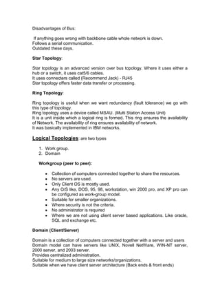Disadvantages of Bus:

If anything goes wrong with backbone cable whole network is down.
Follows a serial communication.
Outdated these days.

Star Topology:

Star topology is an advanced version over bus topology. Where it uses either a
hub or a switch, it uses cat5/6 cables.
It uses connecters called (Recommend Jack) - RJ45
Star topology offers faster data transfer or processing.

Ring Topology:

Ring topology is useful when we want redundancy (fault tolerance) we go with
this type of topology.
Ring topology uses a device called MSAU. (Multi Station Access Unit)
It is a unit inside which a logical ring is formed. This ring ensures the availability
of Network. The availability of ring ensures availability of network.
It was basically implemented in IBM networks.

Logical Topologies: are two types
   1. Work group.
   2. Domain

   Workgroup (peer to peer):

          Collection of computers connected together to share the resources.
          No servers are used.
          Only Client OS is mostly used.
          Any O/S like, DOS, 95, 98, workstation, win 2000 pro, and XP pro can
          be configured as work-group model.
          Suitable for smaller organizations.
          Where security is not the criteria.
          No administrator is required
          Where we are not using client server based applications. Like oracle,
          SQL and exchange etc.

Domain (Client/Server)

Domain is a collection of computers connected together with a server and users
Domain model can have servers like UNIX, Novell NetWare, WIN-NT server,
2000 server, and 2003 server.
Provides centralized administration.
Suitable for medium to large size networks/organizations.
Suitable when we have client server architecture (Back ends & front ends)
 