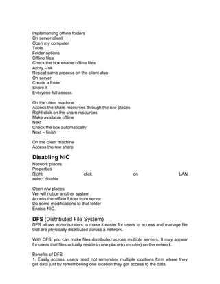 Implementing offline folders
On server client
Open my computer
Tools
Folder options
Offline files
Check the box enable offline files
Apply – ok
Repeat same process on the client also
On server
Create a folder
Share it
Everyone full access

On the client machine
Access the share resources through the n/w places
Right click on the share resources
Make available offline
Next
Check the box automatically
Next – finish

On the client machine
Access the n/w share

Disabling NIC
Network places
Properties
Right                      click                    on                    LAN
select disable

Open n/w places
We will notice another system
Access the offline folder from server
Do some modifications to that folder
Enable NIC.

DFS (Distributed File System)
DFS allows administrators to make it easier for users to access and manage file
that are physically distributed across a network.

With DFS, you can make files distributed across multiple servers. It may appear
for users that files actually reside in one place (computer) on the network.

Benefits of DFS
1. Easily access: users need not remember multiple locations form where they
get data just by remembering one location they get access to the data.
 