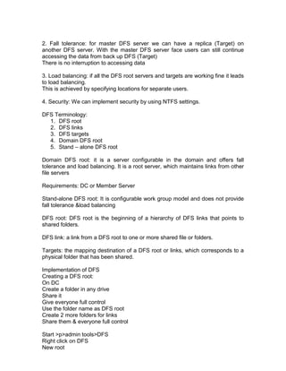 2. Fall tolerance: for master DFS server we can have a replica (Target) on
another DFS server. With the master DFS server face users can still continue
accessing the data from back up DFS (Target)
There is no interruption to accessing data

3. Load balancing: if all the DFS root servers and targets are working fine it leads
to load balancing.
This is achieved by specifying locations for separate users.

4. Security: We can implement security by using NTFS settings.

DFS Terminology:
  1. DFS root
  2. DFS links
  3. DFS targets
  4. Domain DFS root
  5. Stand – alone DFS root

Domain DFS root: it is a server configurable in the domain and offers fall
tolerance and load balancing. It is a root server, which maintains links from other
file servers

Requirements: DC or Member Server

Stand-alone DFS root: It is configurable work group model and does not provide
fall tolerance &load balancing

DFS root: DFS root is the beginning of a hierarchy of DFS links that points to
shared folders.

DFS link: a link from a DFS root to one or more shared file or folders.

Targets: the mapping destination of a DFS root or links, which corresponds to a
physical folder that has been shared.

Implementation of DFS
Creating a DFS root:
On DC
Create a folder in any drive
Share it
Give everyone full control
Use the folder name as DFS root
Create 2 more folders for links
Share them & everyone full control

Start >p>admin tools>DFS
Right click on DFS
New root
 