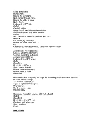 Select domain root
Domain name
Browse the server DC
Next mention the root name
Browse the folder to share
Next – finish.
Implementing DFS links
On DC
Create 2 folders.
Share them & give full control permission
On Member Server also same process
On DC
Start > P>Admin tools>DFS>right click on DFS
New link
Link name (e.g. Germany)
Browse the share folder from DC
Ok
Create all four links two from DC & two from member server

Accessing the resources (links)
Either on DC or member server
domain nameDFS root name
ex: zoom.comDFS root
Implementing of DFS target:
On Dc
Open DFs
Right click on DFs root
Select new root target
Browse server name >next
Browse folder to share
Next>finish

Replication: After configuring the target we can configure the replication between
DFS root and DFS target.
And this can be scheduled.
Types of replication topologies:
Ring topology
Hub & spoke topology
Mesh topology

Configuring replication between DFS root & target.
On DC
Open DFS
Right click on the DFS root
Configure replication>next
Select topology
Finish

Disk Quotas:
 