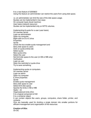 It is a new feature of 2000&03
Using this feature an administrator can restrict the users from using disk space.

i.e. an administrator can limit the size of the disk space usage.
Quotas can be implemented in two ways
On computer basis (local machine)
User basis (network resource)
Quotas can be implemented only on NTFS volumes.

Implementing & quota for a user (user basis)
On member server
Login as administrator
Open my computer
Right click on D or E drive
Properties
Quota
Check the box enable quota management and
Deny disk space to users
Click on quota entries tab
Select quota
New quota entry
Select the user
Set limit disk space to the user (in KB or MB only)
Verification
Login as user
Open the restricted or quota drive
Try to save something

Implementing quota on computers
On member server
Login as admin
Open my computer
E drive properties
Quota
Enable quota management
Deny disk space to user
Select limit disk space
Specify the limits in KB or MB
Apply – ok
Organizational Units (OU)
It is a logical component of AD
It is a container object
It can contain objects like users, groups, computers, share folder, printer, and
contacts.
OUs are basically used for dividing a single domain into smaller portions for
efficient management and organization of the resources

Creation of OUs:
On DC
 