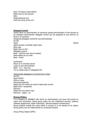 Start >P>admin tools>ADUC
Right click on the domain
New
Organizational unit
Give the name of the unit




Delegate Control:
Useful when an administrator to handover partial administration of the domain to
an assistant administrator delegate control can be assigned to sub admins on
OUs or on domains.
Assigning Delegate control for sub administrator.
On DC
Open                                                                      ADUC
select domain controller (right click)
New user
Right click on OU
Delegate control
Next – add the user we‟ve created.
Next>select as our wish
Next – finish

Verification:
Move on to member server
Login as sub administrator
Start – run – dsa.msc
Try to create users in delegated OU

Taking back delegation of control from a User:
On DC
Open ADUC
Click on view
Advanced features
Select the OU which we want to take back control
Right click > properties
Security
Select the sub admin user
Remove – apply – ok

Group Policy
It is a feature of 2000&03 with which an administrator can have full control on
users and computers. Using group policy we can implement security, policies,
software deployment, folder redirection, Internet explorer maintenance.
Group policies enable the users either to access or to be denied of an object.
Group policy can be implemented on computers &users.

Group Policy Object (GPO)
 