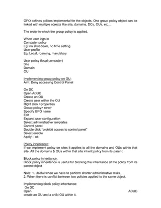 GPO defines polices implemental for the objects. One group policy object can be
linked with multiple objects like site, domains, DCs, OUs, etc…

The order in which the group policy is applied.

When user logs in
Computer policy
Eg: no shut down, no time setting
User profile
Eg. Local, roaming, mandatory

User policy (local computer)
Site
Domain
OU

Implementing group policy on OU:
Aim: Deny accessing Control Panel

On DC
Open ADUC
Create an OU
Create user within the OU
Right click >properties
Group policy> new>
Specify GPO name
Edit
Expand user configuration
Select administrative templates
Control panel
Double click “prohibit access to control panel”
Select enable
Apply – ok

Policy inheritance:
If we implement policy on sites it applies to all the domains and OUs within that
site. All the domains & OUs within that site inherit policy from its parent.

Block policy inheritance:
Block policy inheritance is useful for blocking the inheritance of the policy from its
parent object

Note: 1. Useful when we have to perform shorter administrative tasks.
2. When there is conflict between two policies applied to the same object.

Implementing block policy inheritance:
 On DC
Open                                                                           ADUC
create an OU and a child OU within it.
 