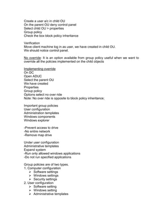 Create a user a/c in child OU
On the parent OU deny control panel
Select child OU > properties
Group policy
Check the box block policy inheritance

Verification
Move client machine log in as user, we have created in child OU.
We should notice control panel.

No override: It is an option available from group policy useful when we want to
override all the policies implemented on the child objects

Implementing override
On DC
Open ADUC
Select the parent OU
We have created
Properties
Group policy
Options select no over ride
Note: No over ride is opposite to block policy inheritance;

Important group policies
User configuration
Administration templates
Windows components
Windows explorer

-Prevent access to drive
-No entire network
-Remove map drive

Under user configuration
Administrative templates
Expand system
-Run only allowed windows applications
-Do not run specified applications

Group policies are of two types.
1. Computer configuration
     Software settings
     Windows settings
     Security settings
2. User configuration
     Software setting
     Windows setting
     Administrative templates
 