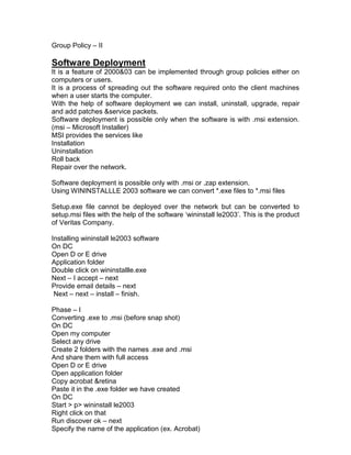 Group Policy – II

Software Deployment
It is a feature of 2000&03 can be implemented through group policies either on
computers or users.
It is a process of spreading out the software required onto the client machines
when a user starts the computer.
With the help of software deployment we can install, uninstall, upgrade, repair
and add patches &service packets.
Software deployment is possible only when the software is with .msi extension.
(msi – Microsoft Installer)
MSI provides the services like
Installation
Uninstallation
Roll back
Repair over the network.

Software deployment is possible only with .msi or .zap extension.
Using WININSTALLLE 2003 software we can convert *.exe files to *.msi files

Setup.exe file cannot be deployed over the network but can be converted to
setup.msi files with the help of the software „wininstall le2003‟. This is the product
of Veritas Company.

Installing wininstall le2003 software
On DC
Open D or E drive
Application folder
Double click on wininstallle.exe
Next – I accept – next
Provide email details – next
 Next – next – install – finish.

Phase – I
Converting .exe to .msi (before snap shot)
On DC
Open my computer
Select any drive
Create 2 folders with the names .exe and .msi
And share them with full access
Open D or E drive
Open application folder
Copy acrobat &retina
Paste it in the .exe folder we have created
On DC
Start > p> wininstall le2003
Right click on that
Run discover ok – next
Specify the name of the application (ex. Acrobat)
 