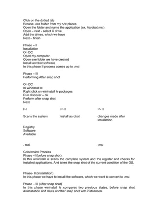Click on the dotted tab
Browse .exe folder from my n/w places
Open the folder and name the application (ex. Acrobat.msi)
Open – next - select C drive
Add the drives, which we have
Next – finish

Phase – II
Installation
On DC
Open my computer
Open exe folder we have created
Install acrobat software
In this phase II process comes up to .mxi

Phase – III
Performing After snap shot

On DC
In wininstall le
Right click on wininstall le packages
Run discover – ok
Perform after snap shot
Next

P-I                          P- II                     P- III

Scans the system             install acrobat           changes made after
                                                       installation

Registry
Software
Available


. mxi                                                  .msi

Conversion Process
Phase –I (before snap shot)
In this wininstall le scans the complete system and the register and checks for
installed applications. And takes the snap shot of the current condition of the OS.


Phase- II (Installation)
In this phase we have to install the software, which we want to convert to .msi

Phase – III (After snap shot)
In this phase wininstall le compares two previous states, before snap shot
&installation and takes another snap shot with installation.
 