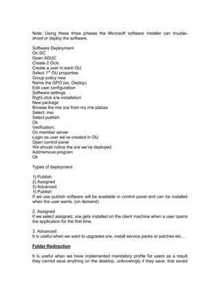 Note: Using these three phases the Microsoft software installer can trouble-
shoot or deploy the software.

Software Deployment
On DC
Open ADUC
Create 2 OUs
Create a user in each OU
Select 1st OU properties
Group policy new
Name the GPO (ex. Deploy)
Edit user configuration
Software settings
Right click s/w installation
New package
Browse the msi s/w from my n/w places
Select .msi
Select publish
Ok
Verification:
On member server
Login as user we‟ve created in OU
Open control panel
We should notice the s/w we‟ve deployed
Add/remove program
Ok

Types of deployment

1) Publish
2) Assigned
3) Advanced
1) Publish
If we use publish software will be available in control panel and can be installed
when the user wants. (on demand)

2. Assigned
If we select assigned, s/w gets installed on the client machine when a user opens
the application for the first time.

3. Advanced:
It is useful when we want to upgrades s/w, install service packs or patches etc…

Folder Redirection

It is useful when we have implemented mandatory profile for users as a result
they cannot save anything on the desktop, unknowingly if they save, that saved
 