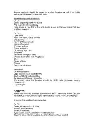 desktop contents should be saved in another location we call it as folder
redirection. (Users do not lose their data)

Implementing folder redirection:
On DC
Create a roaming profile for a user
And convert it into mandatory
Note: create a new OU at first and create a user in that and make that user
profile as mandatory.

On DC
Open ADUC
Right click on OU we‟ve created
Group policy
New > GPO name> edit
User configuration
Windows settings
Folder redirection
On desktop right click
Properties
Select the settings as basic
Browse share folder from n/w places
Ok.
Create a folder
Share it
Every one full access

Verification
On member server
Login as user we‟ve created in OU
Save something on the desktop
Ex: save some folders > properties
We should notice the location should be UNC path (Universal Naming
Convention)
Logoff &login


SCRIPTS
Scripts are useful to automate administrative tasks, which are routine. We can
have startup and shutdown scripts, administrative scripts, login & logoff scripts

Implementing scripts using group policy

On DC
Create a folder (in D or E drive)
Share it with full control
Start-run (notepad)
Type wscript.echo “use the force read the source”
Save the file as (filename.vbs) in the share folder we have created
 