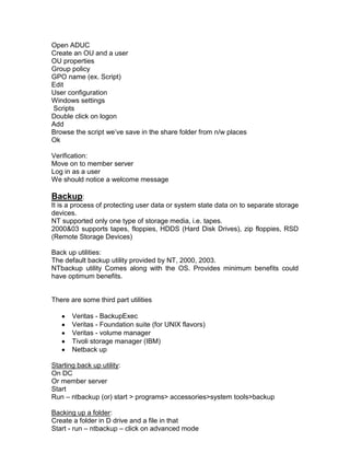 Open ADUC
Create an OU and a user
OU properties
Group policy
GPO name (ex. Script)
Edit
User configuration
Windows settings
Scripts
Double click on logon
Add
Browse the script we‟ve save in the share folder from n/w places
Ok

Verification:
Move on to member server
Log in as a user
We should notice a welcome message

Backup:
It is a process of protecting user data or system state data on to separate storage
devices.
NT supported only one type of storage media, i.e. tapes.
2000&03 supports tapes, floppies, HDDS (Hard Disk Drives), zip floppies, RSD
(Remote Storage Devices)

Back up utilities:
The default backup utility provided by NT, 2000, 2003.
NTbackup utility Comes along with the OS. Provides minimum benefits could
have optimum benefits.


There are some third part utilities

       Veritas - BackupExec
       Veritas - Foundation suite (for UNIX flavors)
       Veritas - volume manager
       Tivoli storage manager (IBM)
       Netback up

Starting back up utility:
On DC
Or member server
Start
Run – ntbackup (or) start > programs> accessories>system tools>backup

Backing up a folder:
Create a folder in D drive and a file in that
Start - run – ntbackup – click on advanced mode
 