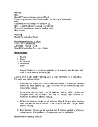 Back up
Next
Select 2nd option (backup selected files.)
Expand my computer from D drive select the folder you‟ve created
Next
Select the destination to save the back up
Next – select the type of back up (ex. Normal)
Check the box disables volume shadow copy
Next – finish

Verifying
Delete the backed up folder

Restoring the backed up folder:
Start – run – (ntbackup)
Advanced – restore – next
Select the backed-up file – next – finish

Back up types

      Normal
      Copy
      Incremental
      Differential
      Daily

   1. Normal Backup: It is a full backup backs up all selected files & folders after
      back up removes the Archie bit (A)

Achieve Bit: It is a bit used by backup utility to know whether a file is backed up.
It is used as a backup marker.

   2. Copy backup: Copy backs up all selected folders but does not remove
      archive bit after backing up. Copy is used between normal backup and
      incremental backup.

   3. Incremental backup: backs up all selected files & folders which are
      changed since backup marks the files as having been backed up.
      Removes the archive bit after back up.

   4. Differential backup: backs up all selected files & folders. After backup
      does not remove the archive bit. It backs up all the files changed since
      normal back up.

   5. Daily backup: it backs up all selected files & folders created or changed
      during the day after backed up does not remove the archive bit.

Recommended backup strategy:
 
