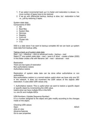 1. If we select incremental back up it is faster and restoration is slower. I.e.
      more number of tapes have to be restored
   2. If we go with differential backup, backup is slow, but restoration is fast
      i.e., just by restoring 2 tapes.

System state data:
Components of SSD:
    AD
    Boot files
    System files
    Services
    Registry
    Com+inf
    Cluster info
    I.I.S.

SSD is a data store if we want to backup complete AD we can back up system
state data from backup utility.

Taking a back up of system state data:
Start - run – ntbackup – click on advanced mode – backup – next
Select 3rd one system state data – next – save in E drive - create a folder (SSD)
in this folder create a file with filename .bkf – next – advanced - next

Restoration
There are two types of restoration
Non-authoritative restore
Authoritative restore

Restoration of system state data can be done either authoritative or non
authoritative
Non-authoritative restore is a normal restore useful when we have only one DC
in the network. It does not increment the USN values of the objects after
restoration. It uses older USN values only.

1. Authoritative restore: This is useful when we want to restore a specific object
or specific object by incrementing the USN value.
Useful when we have multiple DCs in the N/W.
i.e. one Dc and multiple ADCs

USN Numbers: (Update Sequence Number)
It is a number assigned to the object and gets modify according to the changes
made on the object.

Checking USN values:
Open                                                                        ADUC
click on view
Advance features
Go to user properties
 