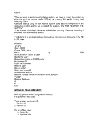 Object

When we want to perform authoritative restore, we have to restart the system in
directory services restore mode (DSRM) by pressing F8. While booting and
selecting DSRM.
Going to backup utility we can restore system state data on completion of the
restoration system prompt us to restart the system. “DO NOT RESTART THE
SYSTEM”
 If we are not restarting it becomes authoritative restoring, if we are restarting it
becomes non-authoritative restore.

Tombstone: It is an object deleted from AD but not removed. It remains in the AD
for 90 days.

Practice:
 On DC
Open ADUC
Create OU & users
Back                                up                                          SSD
check the USN values of user
Delete the user1
Restart the system in DSRM mode
By pressing F8
Open backup utility
Restore SSD
Do not restart
Start> run >ntdsutil
Authoritative restore
Restore subtree cn=u1,ou=India,dc=zoom,dc=com
Yes (or)
Restore database
Q
Q
Exit

NETWORK ADMINISTRATION

DHCP (Dynamic Host Configuration Protocol)
IPs: (Internet Protocols)

There are two versions in IP
1. Version 4.0
2. Version 6.0

IPs are of two types
    Static IPs
    Dynamic IPs
 