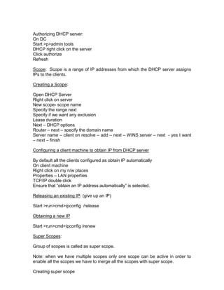 Authorizing DHCP server:
On DC
Start >p>admin tools
DHCP right click on the server
Click authorize
Refresh

Scope: Scope is a range of IP addresses from which the DHCP server assigns
IPs to the clients.

Creating a Scope:

Open DHCP Server
Right click on server
New scope- scope name
Specify the range next
Specify if we want any exclusion
Lease duration
Next – DHCP options
Router – next – specify the domain name
Server name – client on resolve – add – next – WINS server – next - yes I want
– next – finish

Configuring a client machine to obtain IP from DHCP server

By default all the clients configured as obtain IP automatically
On client machine
Right click on my n/w places
Properties – LAN properties
TCP/IP double click
Ensure that “obtain an IP address automatically” is selected.

Releasing an existing IP: (give up an IP)

Start >run>cmd>ipconfig /release

Obtaining a new IP

Start >run>cmd>ipconfig /renew

Super Scopes:

Group of scopes is called as super scope.

Note: when we have multiple scopes only one scope can be active in order to
enable all the scopes we have to merge all the scopes with super scope.

Creating super scope
 
