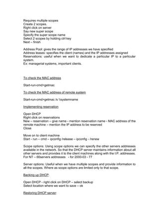 Requires multiple scopes
Create 2 scopes.
Right click on server
Say new super scope
Specify the super scope name
Select 2 scopes by holding ctrl key
Next – finish

Address Pool: gives the range of IP addresses we have specified
Address leases: specifies the client (names) and the IP addresses assigned
Reservations: useful when we want to dedicate a particular IP to a particular
system.
Ex: managerial systems, important clients.



To check the MAC address

Start-run-cmd>getmac

To check the MAC address of remote system

Start-run-cmd>getmac /s systemname

Implementing reservation

Open DHCP
Right click on reservations
New – reservation – give name - mention reservation name - MAC address of the
remote machine – mention the IP address to be reserved
Close

Move on to client machine
Start - run – cmd – ipconfig /release – ipconfig - /renew

Scope options: Using scope options we can specify the other servers addresses
available in the network. So that the DHCP server maintains information about all
other servers and provides it to the client machines along with the I.P. addresses.
For NT – 66servers addresses - for 2000-03 - 77

Server options: Useful when we have multiple scopes and provide information to
all the scopes. Where as scope options are limited only to that scope.

Backing up DHCP:

Open DHCP - right click on DHCP – select backup
Select location where we want to save – ok

Restoring DHCP server:
 