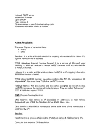 Uninstall DHCP server
Install DHCP server
Open DHCP
Right click on it
Click on restore – specify the backed up path
We should notice our previous scopes.




Name Resolvers:
There are 2 types of name resolvers:
    WINS
    DNS

Resolver: It is a file which will contain the mapping information of the clients. Ex.
System name and its IP address

WINS: (Windows Internet Naming Service) It is a service of Microsoft used
basically on windows network to resolve NetBIOS names to IP address and IPs
to NetBIOS names.

LMhosts: It is a static text file which contains NetBIOS to IP mapping information
it was used instead of WINS.

WINS follow NetBIOS names: operating systems like NT, 95, workstation, 98
rely on WINS. Because these OS follow NetBIOS names

NetBIOS Names: Net bios names are the names assigned to network nodes.
NetBIOS names are the names without extensions. They are called „flat names‟.
2000 & 2003 also support WINS.

DNS (Domain Naming Service):
DNS resolves host names to IP addresses IP addresses to host names.
Supports all type of OS. Ex. Windows, Linux, UNIX, Mac.., etc...

DNS: defines a hierarchical namespace where each level of the namespace is
separated by a “.”

Resolver:

Resolving: It is a process of converting IPs to host names & host names to IPs.

Computer that requests DNS resolution.
 