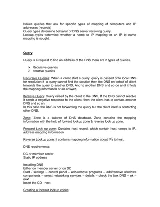 Issues queries that ask for specific types of mapping of computers and IP
addresses (records)
Query types determine behavior of DNS server receiving query.
Lookup types determine whether a name to IP mapping or an IP to name
mapping is sought.



Query:

Query is a request to find an address of the DNS there are 2 types of queries.

    Recursive queries
    Iterative queries

Recursive Queries: When a client start a query, query is passed onto local DNS
for resolution if a query cannot find the solution then the DNS on behalf of client
forwards the query to another DNS, And to another DNS and so on until it finds
the mapping information or an answer.

Iterative Query: Query raised by the client to the DNS. If the DNS cannot resolve
it sends a negative response to the client, then the client has to contact another
DNS and so on.
In this case the DNS is not forwarding the query but the client itself is contacting
other DNS.

Zone: Zone is a subtree of DNS database. Zone contains the mapping
information with the help of forward lookup zone & reverse look up zone.

Forward Look up zone: Contains host record, which contain host names to IP,
address mapping information

Reverse Lookup zone: it contains mapping information about IPs to host.

DNS requirements:

DC or member server
Static IP address

Installing DNS
Either on member server or on DC
Start - settings – control panel – add/remove programs – add/remove windows
components – select networking services – details – check the box DNS – ok –
next
Insert the CD - next

Creating a forward lookup zones:
 