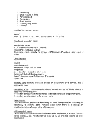    Secondary
      Stub (feature of 2003)
      AD integrated
      Forwarders
      Root servers
      Caching only server
      Primary

Configuring a primary zone:

On DC
Start - p – admin tools – DNS - create a zone & host record

Creating a secondary zone:

On Member server
If DNS is not available install DNS first
Open DNS - right click on FLZ
New zone – next – specify the primary – DNS servers IP address –add – next –
finish

Zone Transfer

On DC
On Primary DNS
Open DNS – right click on zone
Properties
Zone transfer – check box allow zone
Select only to the following servers
Specify the secondary DNS servers IP address
Apply – ok

Primary Zone: Primary zones are created on the primary DNS servers. It is a
read /write copy.

Secondary Zone: There are created on the second DNS server where it holds a
read only copy of the zone.
Secondary zones provide fall tolerance and load balancing to the primary zone.
Secondary zone is a back up for primary zone

Zone transfer:
Zone transfer is a process of transferring the zone from primary to secondary or
secondary to primary. Zone transfers occur when there is a change or
modification taken place on either of the zones.

AD integrated zones:
These are useful when we want to maintain zone information in the AD . zone is
saved in the AD as a result when we back up AD we are also backing up zone
information.
 