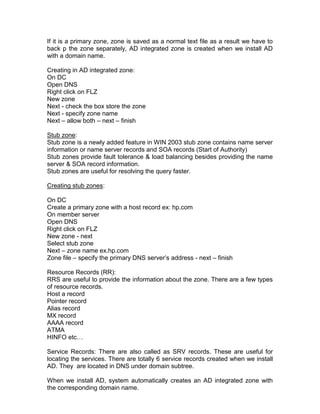 If it is a primary zone, zone is saved as a normal text file as a result we have to
back p the zone separately, AD integrated zone is created when we install AD
with a domain name.

Creating in AD integrated zone:
On DC
Open DNS
Right click on FLZ
New zone
Next - check the box store the zone
Next - specify zone name
Next – allow both – next – finish

Stub zone:
Stub zone is a newly added feature in WIN 2003 stub zone contains name server
information or name server records and SOA records (Start of Authority)
Stub zones provide fault tolerance & load balancing besides providing the name
server & SOA record information.
Stub zones are useful for resolving the query faster.

Creating stub zones:

On DC
Create a primary zone with a host record ex: hp.com
On member server
Open DNS
Right click on FLZ
New zone - next
Select stub zone
Next – zone name ex.hp.com
Zone file – specify the primary DNS server‟s address - next – finish

Resource Records (RR):
RRS are useful to provide the information about the zone. There are a few types
of resource records.
Host a record
Pointer record
Alias record
MX record
AAAA record
ATMA
HINFO etc…

Service Records: There are also called as SRV records. These are useful for
locating the services. There are totally 6 service records created when we install
AD. They are located in DNS under domain subtree.

When we install AD, system automatically creates an AD integrated zone with
the corresponding domain name.
 
