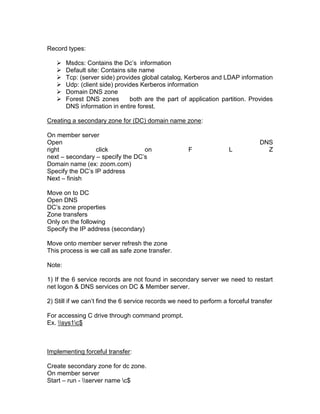 Record types:

       Msdcs: Contains the Dc‟s information
       Default site: Contains site name
       Tcp: (server side) provides global catalog, Kerberos and LDAP information
       Udp: (client side) provides Kerberos information
       Domain DNS zone
       Forest DNS zones        both are the part of application partition. Provides
        DNS information in entire forest.

Creating a secondary zone for (DC) domain name zone:

On member server
Open                                                                             DNS
right            click            on                 F               L             Z
next – secondary – specify the DC‟s
Domain name (ex: zoom.com)
Specify the DC‟s IP address
Next – finish

Move on to DC
Open DNS
DC‟s zone properties
Zone transfers
Only on the following
Specify the IP address (secondary)

Move onto member server refresh the zone
This process is we call as safe zone transfer.

Note:

1) If the 6 service records are not found in secondary server we need to restart
net logon & DNS services on DC & Member server.

2) Still if we can‟t find the 6 service records we need to perform a forceful transfer

For accessing C drive through command prompt.
Ex. sys1c$



Implementing forceful transfer:

Create secondary zone for dc zone.
On member server
Start – run - server name c$
 