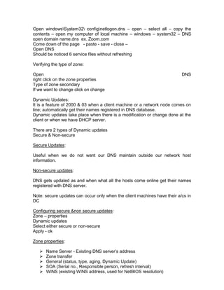 Open windowsSystem32 confignetlogon.dns – open – select all – copy the
contents – open my computer of local machine – windows – system32 – DNS
open domain name.dns ex. Zoom.com
Come down of the page - paste - save - close –
Open DNS
Should be noticed 6 service files without refreshing

Verifying the type of zone:

Open                                                                      DNS
right click on the zone properties
Type of zone secondary
If we want to change click on change

Dynamic Updates:
It is a feature of 2000 & 03 when a client machine or a network node comes on
line; automatically get their names registered in DNS database.
Dynamic updates take place when there is a modification or change done at the
client or when we have DHCP server.

There are 2 types of Dynamic updates
Secure & Non-secure

Secure Updates:

Useful when we do not want our DNS maintain outside our network host
information.

Non-secure updates:

DNS gets updated as and when what all the hosts come online get their names
registered with DNS server.

Note: secure updates can occur only when the client machines have their a/cs in
DC

Configuring secure &non secure updates:
Zone – properties
Dynamic updates
Select either secure or non-secure
Apply - ok

Zone properties:

      Name Server - Existing DNS server‟s address
      Zone transfer
      General (status, type, aging, Dynamic Update)
      SOA (Serial no., Responsible person, refresh interval)
      WINS (existing WINS address, used for NetBIOS resolution)
 