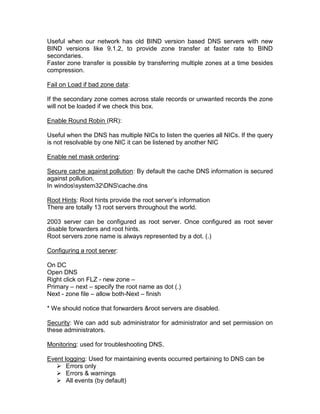 Useful when our network has old BIND version based DNS servers with new
BIND versions like 9.1.2, to provide zone transfer at faster rate to BIND
secondaries.
Faster zone transfer is possible by transferring multiple zones at a time besides
compression.

Fail on Load if bad zone data:

If the secondary zone comes across stale records or unwanted records the zone
will not be loaded if we check this box.

Enable Round Robin (RR):

Useful when the DNS has multiple NICs to listen the queries all NICs. If the query
is not resolvable by one NIC it can be listened by another NIC

Enable net mask ordering:

Secure cache against pollution: By default the cache DNS information is secured
against pollution.
In windossystem32DNScache.dns

Root Hints: Root hints provide the root server‟s information
There are totally 13 root servers throughout the world.

2003 server can be configured as root server. Once configured as root sever
disable forwarders and root hints.
Root servers zone name is always represented by a dot. (.)

Configuring a root server:

On DC
Open DNS
Right click on FLZ - new zone –
Primary – next – specify the root name as dot (.)
Next - zone file – allow both-Next – finish

* We should notice that forwarders &root servers are disabled.

Security: We can add sub administrator for administrator and set permission on
these administrators.

Monitoring: used for troubleshooting DNS.

Event logging: Used for maintaining events occurred pertaining to DNS can be
    Errors only
    Errors & warnings
    All events (by default)
 