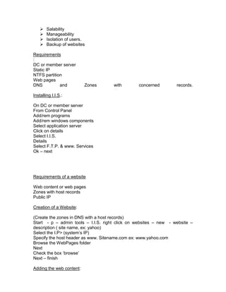    Salability
       Manageability
       Isolation of users.
       Backup of websites

Requirements
:
DC or member server
Static IP
NTFS partition
Web pages
DNS          and          Zones      with        concerned        records.

Installing I.I.S.:

On DC or member server
From Control Panel
Add/rem programs
Add/rem windows components
Select application server
Click on details
Select I.I.S.
Details
Select F.T.P. & www. Services
Ok – next




Requirements of a website

Web content or web pages
Zones with host records
Public IP

Creation of a Website:

(Create the zones in DNS with a host records)
Start - p – admin tools – I.I.S. right click on websites – new - website –
description ( site name, ex: yahoo)
Select the I.P> (system‟s IP)
Specify the host header as www. Sitename.com ex: www.yahoo.com
Browse the WebPages folder
Next
Check the box „browse‟
Next – finish

Adding the web content:
 