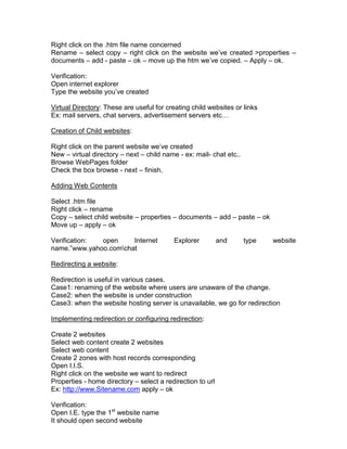 Right click on the .htm file name concerned
Rename – select copy – right click on the website we‟ve created >properties –
documents – add - paste – ok – move up the htm we‟ve copied. – Apply – ok.

Verification:
Open internet explorer
Type the website you‟ve created

Virtual Directory: These are useful for creating child websites or links
Ex: mail servers, chat servers, advertisement servers etc…

Creation of Child websites:

Right click on the parent website we‟ve created
New – virtual directory – next – child name - ex: mail- chat etc..
Browse WebPages folder
Check the box browse - next – finish.

Adding Web Contents

Select .htm file
Right click – rename
Copy – select child website – properties – documents – add – paste – ok
Move up – apply – ok

Verification: open     Internet           Explorer          and      type   website
name.”www.yahoo.comchat

Redirecting a website:

Redirection is useful in various cases.
Case1: renaming of the website where users are unaware of the change.
Case2: when the website is under construction
Case3: when the website hosting server is unavailable, we go for redirection

Implementing redirection or configuring redirection:

Create 2 websites
Select web content create 2 websites
Select web content
Create 2 zones with host records corresponding
Open I.I.S.
Right click on the website we want to redirect
Properties - home directory – select a redirection to url
Ex: http://www.Sitename.com apply – ok

Verification:
Open I.E. type the 1st website name
It should open second website
 