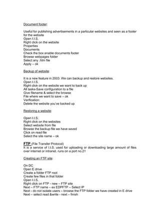 Document footer:

Useful for publishing advertisements in a particular websites and seen as a footer
for the website
Open I.I.S.
Right click on the website
Properties
Documents
Check the box enable documents footer
Browse webpages folder
Select any .htm file
Apply – ok

Backup of website:

It is a new feature in 2003. We can backup and restore websites.
Open I.I.S.
Right click on the website we want to back up
All tasks-Save configuration to a file
Give filename & select the browse
File where we want to save – ok
Verification:
Delete the website you‟ve backed up

Restoring a website:

Open I.I.S.
Right click on the websites
Select website from file
Browse the backup file we have saved
Click on read file
Select the site name – ok

FTP (File Transfer Protocol)
It is a service of I.I.S. used for uploading or downloading large amount of files
over internet or intranet. runs on a port no.21

Creating an FTP site:

On DC
Open E drive
Create a folder FTP root
Create few files in that folder
Open I.I.S.
Right click on FTP - new – FTP site
Next – FTP name – ex EDPFTP – Select IP
Next - do not isolate users – browse the FTP folder we have created in E drive
Next – select read &write - next – finish
 