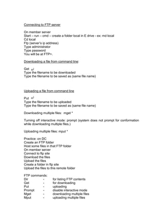 Connecting to FTP server

On member server
Start – run – cmd – create a folder local in E drive - ex: md local
Cd local
Ftp (server‟s ip address)
Type administrator
Type password
You will be at FTP>.

Downloading a file from command line:

Get
Type the filename to be downloaded
Type the filename to be saved as (same file name)



Uploading a file from command line

Put
Type the filename to be uploaded
Type the filename to be saved as (same file name)

Downloading multiple files: mget *

Turning off interactive mode: prompt (system does not prompt for conformation
while downloading multiple files.)

Uploading multiple files: mput *

Practice: on DC
Create an FTP folder
Host some files in that FTP folder
On member server
Connect to ftp site
Download the files
Upload the files
Create a folder in ftp site
Upload the files to this remote folder

FTP commands:
Dir       -          for listing FTP contents
Get       -          for downloading
Put       -          uploading
Prompt    -          disable interactive mode
Mget      -          downloading multiple files
Mput      -          uploading multiple files
 