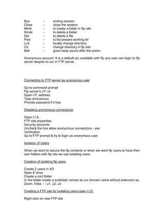 Bye           -       ending session
Close         -       close the session
Mkdir         -       to create a folder in ftp site
Rmdir         -       to delete a folder
Del           -       to delete a file
Pwd           -       to list present working dir
Lcd           -       locally change directory
Cd            -       change directory in ftp site
Bell          -       gives beep sound after the action

Anonymous account: It is a default a/c available with ftp any user can login to ftp
server despite no a/c in FTP server.




Connecting to FTP server as anonymous user

Go to command prompt
Ftp server‟s I.P. or
Open I.P. address
Type anonymous
Provide password if it has

Disabling anonymous connections:

Open I.I.S.
FTP site properties
Security accounts
Uncheck the box allow anonymous connections - yes
Verification
Go to FTP prompt & try to login as anonymous user.

Isolation of Users:

When we want to secure the ftp contents or when we want ftp users to have their
own folders with ftp site we use isolating users.

Creation of isolating ftp users

Create 2 users in AD
Open E drive
Create a root folder
In the folder create a subfolder named as our domain name without extension ex.
Zoom, India. - - u1, u2, u3

Creating a FTP site for isolating users open I.I.S.

Right click on new FTP site
 