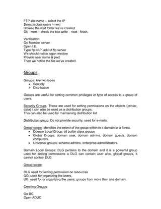 FTP site name – select the IP
Select isolate users – next
Browse the root folder we‟ve created
Ok – next – check the box write – next - finish.

Verification:
On Member server
Open I.E.
Type ftp:I.P. add of ftp server
We should notice logon window
Provide user name & pwd
Then we notice the file we‟ve created.


Groups
Groups: Are two types
    Security
    Distribution

Groups are useful for setting common privileges or type of access to a group of
users.

Security Groups: These are used for setting permissions on the objects (printer,
data) it can also be used as a distribution groups.
This can also be used for maintaining distribution list

Distribution group: Do not provide security, used for e-mails.

Group scope: identifies the extent of the group within in a domain or a forest.
      Domain Local Group: all builtin class groups
      Global Groups: domain user, domain admins, domain guests, domain
      computers.
      Universal groups: schema admins, enterprise administrators.

Domain Local Groups: DLG pertains to the domain and it is a powerful group
used for setting permissions a DLG can contain user a/cs, global groups, it
cannot contain DLG.

Group scope:

DLG used for setting permission on resources
GG: used for organizing the users.
UG: used for or organizing the users, groups from more than one domain.

Creating Groups:

On DC
Open ADUC
 